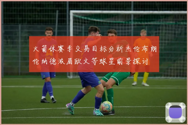 火箭休赛季交易目标分析杰伦布朗伦纳德浓眉欧文等球星前景探讨