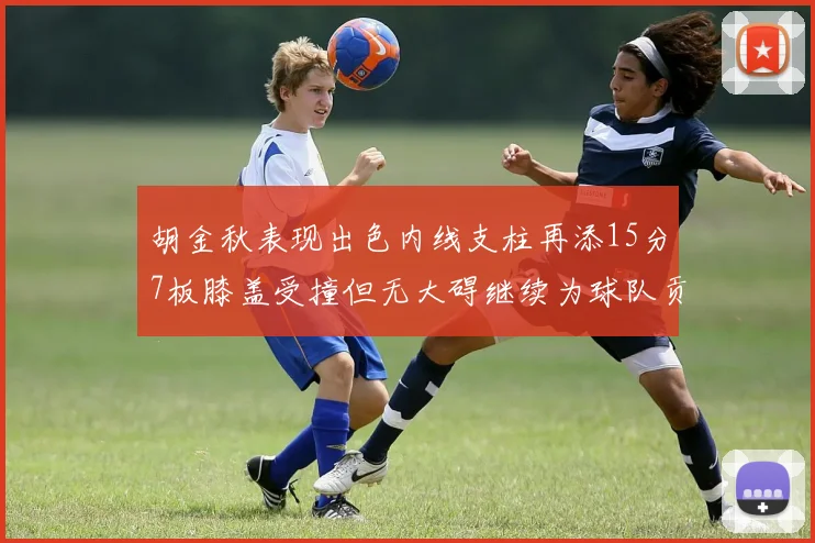 胡金秋表现出色内线支柱再添15分7板膝盖受撞但无大碍继续为球队贡献力量