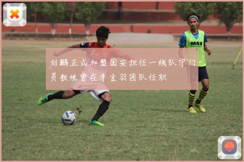 刘鹏正式加盟国安担任一线队守门员教练曾在李金羽团队任职