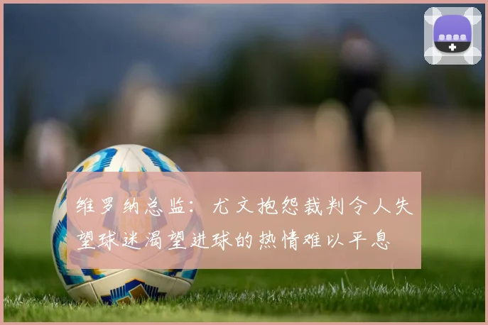 维罗纳总监：尤文抱怨裁判令人失望球迷渴望进球的热情难以平息