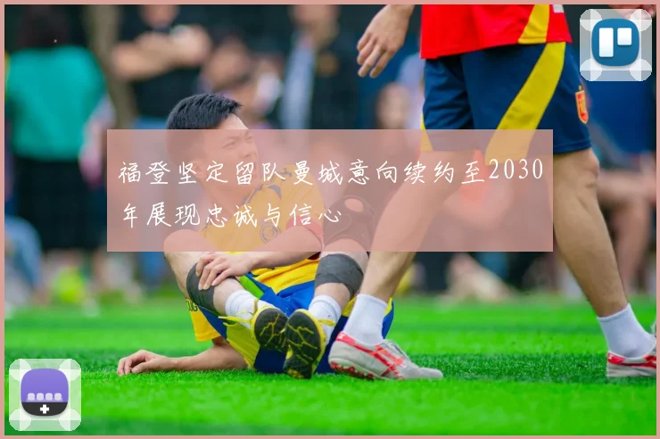 福登坚定留队曼城意向续约至2030年展现忠诚与信心