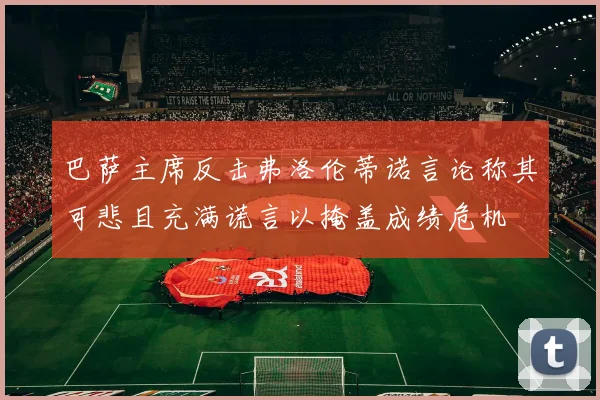 巴萨主席反击弗洛伦蒂诺言论称其可悲且充满谎言以掩盖成绩危机
