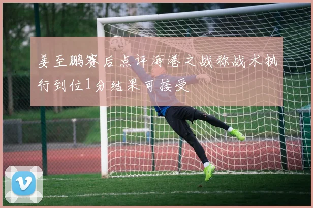 姜至鹏赛后点评海港之战称战术执行到位1分结果可接受