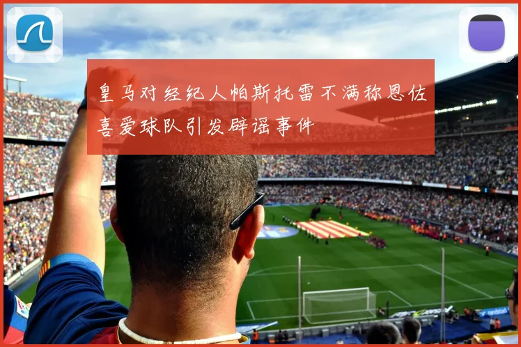皇马对经纪人帕斯托雷不满称恩佐喜爱球队引发辟谣事件