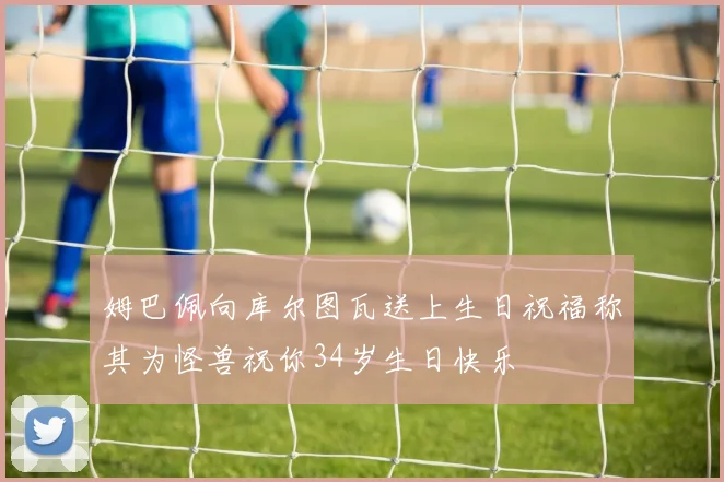 姆巴佩向库尔图瓦送上生日祝福称其为怪兽祝你34岁生日快乐