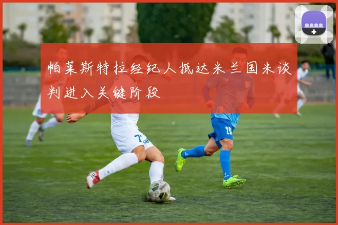 帕莱斯特拉经纪人抵达米兰国米谈判进入关键阶段