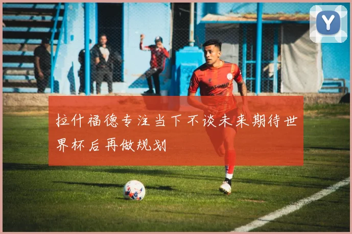 拉什福德专注当下不谈未来期待世界杯后再做规划