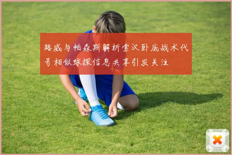路威与帕森斯解析索汉卧底战术代号相似球探信息共享引发关注