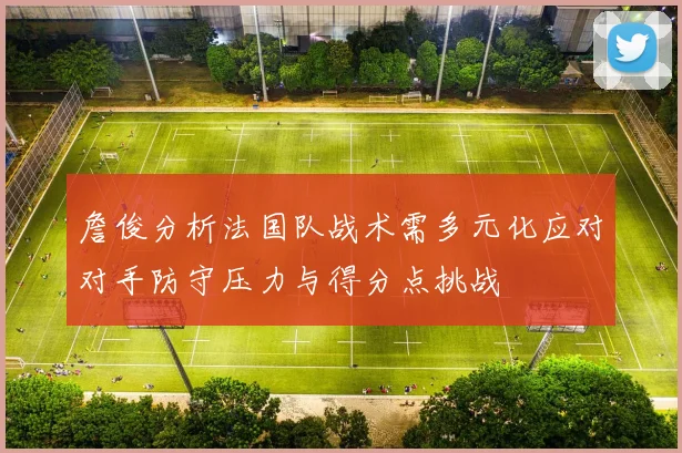 詹俊分析法国队战术需多元化应对对手防守压力与得分点挑战
