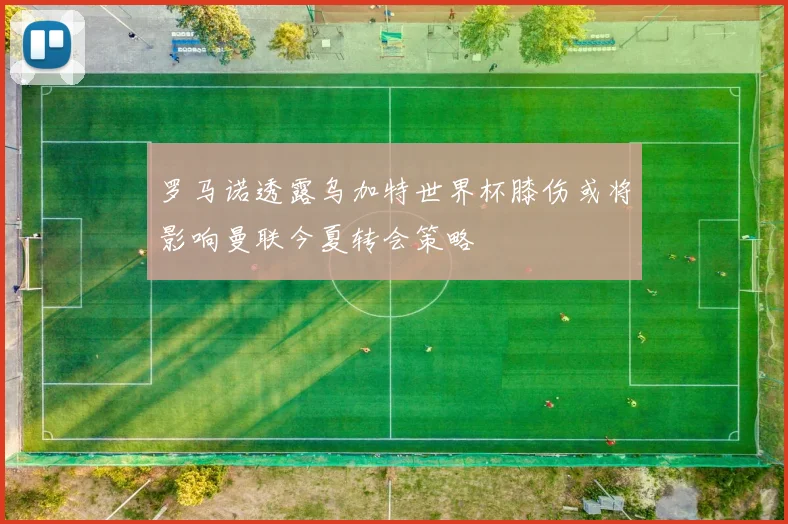 罗马诺透露乌加特世界杯膝伤或将影响曼联今夏转会策略